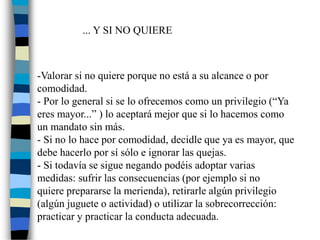 ... Y SI NO QUIERE
-Valorar si no quiere porque no está a su alcance o por
comodidad.
- Por lo general si se lo ofrecemos como un privilegio (“Ya
eres mayor...” ) lo aceptará mejor que si lo hacemos como
un mandato sin más.
- Si no lo hace por comodidad, decidle que ya es mayor, que
debe hacerlo por sí sólo e ignorar las quejas.
- Si todavía se sigue negando podéis adoptar varias
medidas: sufrir las consecuencias (por ejemplo si no
quiere prepararse la merienda), retirarle algún privilegio
(algún juguete o actividad) o utilizar la sobrecorrección:
practicar y practicar la conducta adecuada.
 
