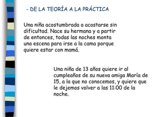 - DE LA TEORÍA A LA PRÁCTICA
Una niña acostumbrada a acostarse sin
dificultad. Nace su hermana y a partir
de entonces, todas las noches monta
una escena para irse a la cama porque
quiere estar con mamá.
Una niña de 13 años quiere ir al
cumpleaños de su nueva amiga María de
15, a la que no conocemos, y quiere que
le dejemos volver a las 11:00 de la
noche.
 