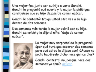 Una mujer fue junto con su hijo a ver a Gandhi.
Gandhi le preguntó qué quería y la mujer le pidió que
consiguiese que su hijo dejase de comer azúcar.
Gandhi le contestó: traiga usted otra vez a su hijo
dentro de dos semanas.
Dos semanas más tarde la mujer volvió con su hijo.
Gandhi se volvió y le dijo al niño: “deja de comer
azúcar”.
La mujer muy sorprendida le preguntó:
¿por qué tuve que esperar dos semanas
para qué usted le dijese eso? ¿Acaso no
podía habérselo dicho hace quince días?
Gandhi contestó: no, porque hace dos
semanas yo comía azúcar.
 