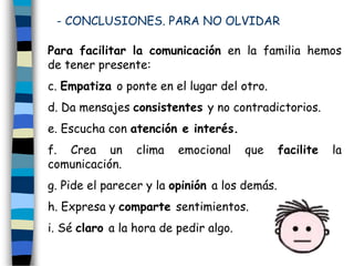 Para facilitar la comunicación en la familia hemos
de tener presente:
c. Empatiza o ponte en el lugar del otro.
d. Da mensajes consistentes y no contradictorios.
e. Escucha con atención e interés.
f. Crea un clima emocional que facilite la
comunicación.
g. Pide el parecer y la opinión a los demás.
h. Expresa y comparte sentimientos.
i. Sé claro a la hora de pedir algo.
- CONCLUSIONES. PARA NO OLVIDAR
 