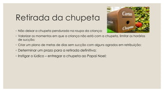 Retirada da chupeta
◦ Não deixar a chupeta pendurada na roupa da criança;
◦ Valorizar os momentos em que a criança não está com a chupeta, limitar os horários
de sucção;
◦ Criar um plano de metas de dias sem sucção com alguns agrados em retribuição;
◦ Determinar um prazo para a retirada definitiva;
◦ Instigar o lúdico – entregar a chupeta ao Papai Noel;
 
