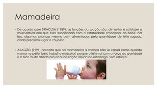 Mamadeira
◦ De acordo com SIRACUSA (1989), as funções da sucção são: alimentar e satisfazer a
musculatura oral que está relacionada com a estabilidade emocional do bebê. Por
isso, algumas crianças mesmo bem alimentadas pela quantidade de leite sugado,
ainda precisam sugar a chupeta.
◦ ARAGÃO (1991) acredita que na mamadeira a criança não se cansa como quando
mama no peito (pelo trabalho muscular) porque o leite sai com a força da gravidade
e o bico muito aberto provoca saturação rápida do estômago, sem esforço.
 