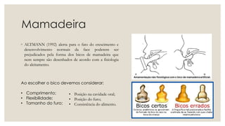 Mamadeira
◦ ALTMANN (1992) alerta para o fato do crescimento e
desenvolvimento normais da face poderem ser
prejudicados pela forma dos bicos de mamadeira que
nem sempre são desenhados de acordo com a fisiologia
do aleitamento.
Ao escolher o bico devemos considerar:
• Comprimento;
• Flexibilidade;
• Tamanho do furo;
• Posição na cavidade oral;
• Posição do furo;
• Consistência do alimento.
 