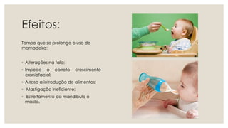 Efeitos:
Tempo que se prolonga o uso da
mamadeira:
◦ Alterações na fala;
◦ Impede o correto crescimento
craniofacial;
◦ Atrasa a introdução de alimentos;
◦ Mastigação ineficiente;
◦ Estreitamento da mandíbula e
maxila.
 