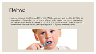Efeitos:
◦ Sobre o aspecto dentário, ANDRÉ e col. (1996) escrevem que a cárie dentária da
mamadeira afeta crianças de um a três anos de idade que usam mamadeira
frequentemente e com líquido açucarado e que geralmente adormecem ou são
alimentadas durante o sono, sem que seja feita a higiene oral adequada.
 