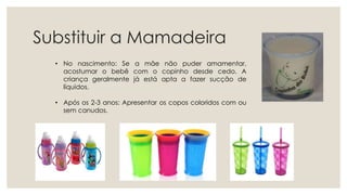 Substituir a Mamadeira
• No nascimento: Se a mãe não puder amamentar,
acostumar o bebê com o copinho desde cedo. A
criança geralmente já está apta a fazer sucção de
líquidos.
• Após os 2-3 anos: Apresentar os copos coloridos com ou
sem canudos.
 