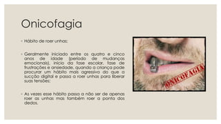 Onicofagia
◦ Hábito de roer unhas;
◦ Geralmente iniciado entre os quatro e cinco
anos de idade (período de mudanças
emocionais), início da fase escolar, fase de
frustrações e ansiedade, quando a criança pode
procurar um hábito mais agressivo do que a
sucção digital e passa a roer unhas para liberar
suas tensões;
◦ As vezes esse hábito passa a não ser de apenas
roer as unhas mas também roer a ponta dos
dedos.
 