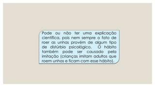 Pode ou não ter uma explicação
científica, pois nem sempre o fato de
roer as unhas provém de algum tipo
de distúrbio psicológico. O hábito
também pode ser causado pela
imitação (crianças imitam adultos que
roem unhas e ficam com esse hábito).
 