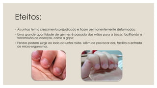 Efeitos:
◦ As unhas tem o crescimento prejudicado e ficam permanentemente deformadas;
◦ Uma grande quantidade de germes é passada das mãos para a boca, facilitando a
transmissão de doenças, como a gripe;
◦ Feridas podem surgir ao lado da unha roída. Além de provocar dor, facilita a entrada
de micro-organismos.
 