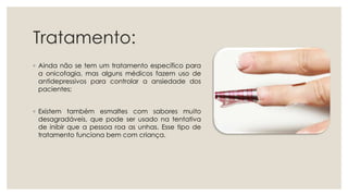 Tratamento:
◦ Ainda não se tem um tratamento específico para
a onicofagia, mas alguns médicos fazem uso de
antidepressivos para controlar a ansiedade dos
pacientes;
◦ Existem também esmaltes com sabores muito
desagradáveis, que pode ser usado na tentativa
de inibir que a pessoa roa as unhas. Esse tipo de
tratamento funciona bem com criança.
 