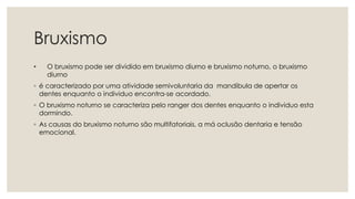 Bruxismo
• O bruxismo pode ser dividido em bruxismo diurno e bruxismo noturno, o bruxismo
diurno
◦ é caracterizado por uma atividade semivoluntaria da mandibula de apertar os
dentes enquanto o individuo encontra-se acordado.
◦ O bruxismo noturno se caracteriza pelo ranger dos dentes enquanto o individuo esta
dormindo.
◦ As causas do bruxismo noturno são multifatoriais, a má oclusão dentaria e tensão
emocional.
 