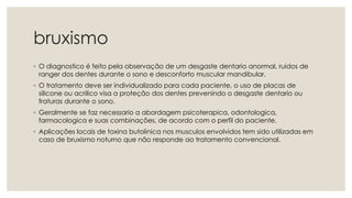 bruxismo
◦ O diagnostico é feito pela observação de um desgaste dentario anormal, ruidos de
ranger dos dentes durante o sono e desconforto muscular mandibular.
◦ O tratamento deve ser individualizado para cada paciente, o uso de placas de
silicone ou acrilico visa a proteção dos dentes prevenindo o desgaste dentario ou
fraturas durante o sono.
◦ Geralmente se faz necessario a abordagem psicoterapica, odontologica,
farmacologica e suas combinações, de acordo com o perfil do paciente.
◦ Aplicações locais de toxina butolinica nos musculos envolvidos tem sido utilizadas em
caso de bruxismo noturno que não responde ao tratamento convencional.
 