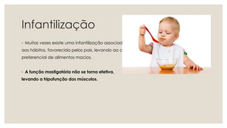 Infantilização
◦ Muitas vezes existe uma infantilização associada
aos hábitos, favorecida pelos pais, levando ao consumo
preferencial de alimentos macios.
◦ A função mastigatória não se torna efetiva,
levando a hipofunção dos músculos.
 