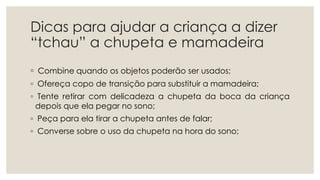 Dicas para ajudar a criança a dizer
“tchau” a chupeta e mamadeira
◦ Combine quando os objetos poderão ser usados;
◦ Ofereça copo de transição para substituir a mamadeira;
◦ Tente retirar com delicadeza a chupeta da boca da criança
depois que ela pegar no sono;
◦ Peça para ela tirar a chupeta antes de falar;
◦ Converse sobre o uso da chupeta na hora do sono;
 