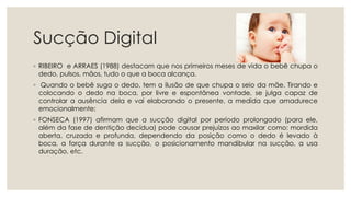 Sucção Digital
◦ RIBEIRO e ARRAES (1988) destacam que nos primeiros meses de vida o bebê chupa o
dedo, pulsos, mãos, tudo o que a boca alcança.
◦ Quando o bebê suga o dedo, tem a ilusão de que chupa o seio da mãe. Tirando e
colocando o dedo na boca, por livre e espontânea vontade, se julga capaz de
controlar a ausência dela e vai elaborando o presente, a medida que amadurece
emocionalmente;
◦ FONSECA (1997) afirmam que a sucção digital por período prolongado (para ele,
além da fase de dentição decídua) pode causar prejuízos ao maxilar como: mordida
aberta, cruzada e profunda, dependendo da posição como o dedo é levado à
boca, a força durante a sucção, o posicionamento mandibular na sucção, a usa
duração, etc.
 