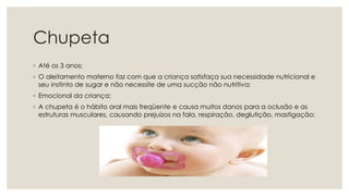 Chupeta
◦ Até os 3 anos;
◦ O aleitamento materno faz com que a criança satisfaça sua necessidade nutricional e
seu instinto de sugar e não necessite de uma sucção não nutritiva;
◦ Emocional da criança;
◦ A chupeta é o hábito oral mais freqüente e causa muitos danos para a oclusão e as
estruturas musculares, causando prejuízos na fala, respiração, deglutição, mastigação;
 