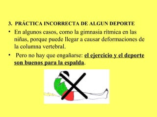 3. PRÁCTICA INCORRECTA DE ALGUN DEPORTE
• En algunos casos, como la gimnasia rítmica en las
  niñas, porque puede llegar a causar deformaciones de
  la columna vertebral.
• Pero no hay que engañarse: el ejercicio y el deporte
  son buenos para la espalda.
 