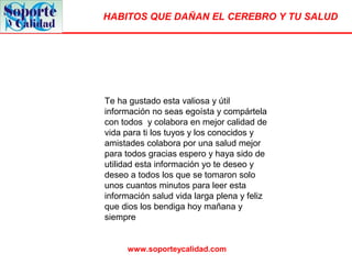 HABITOS QUE DAÑAN EL CEREBRO Y TU SALUD
www.soporteycalidad.com
Te ha gustado esta valiosa y útil
información no seas egoísta y compártela
con todos y colabora en mejor calidad de
vida para ti los tuyos y los conocidos y
amistades colabora por una salud mejor
para todos gracias espero y haya sido de
utilidad esta información yo te deseo y
deseo a todos los que se tomaron solo
unos cuantos minutos para leer esta
información salud vida larga plena y feliz
que dios los bendiga hoy mañana y
siempre
 