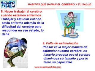 HABITOS QUE DAÑAN EL CEREBRO Y TU SALUD
www.soporteycalidad.com
8. Hacer trabajar al cerebro
cuando estamos enfermos
Trabajar y estudiar cuando
estás enfermo además de la
dificultad del cerebro para
responder en ese estado, lo
daña.
9. Falta de estimulación
Pensar es la mejor manera de
estimular nuestro cerebro, no
hacerlo provoca que el cerebro
disminuya su tamaño y por lo
tanto su capacidad.
 