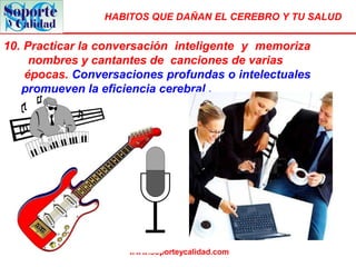 HABITOS QUE DAÑAN EL CEREBRO Y TU SALUD
www.soporteycalidad.com
10. Practicar la conversación inteligente y memoriza
nombres y cantantes de canciones de varias
épocas. Conversaciones profundas o intelectuales
promueven la eficiencia cerebral .
 