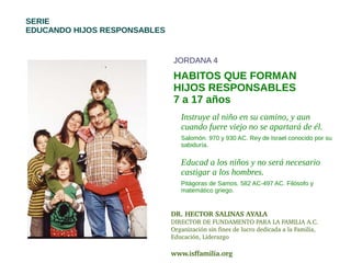 SERIE
EDUCANDO HIJOS RESPONSABLES


                              JORDANA 4

                              HABITOS QUE FORMAN
                              HIJOS RESPONSABLES
                              7 a 17 años
                                 Instruye al niño en su camino, y aun
                                 cuando fuere viejo no se apartará de él.
                                 Salomón. 970 y 930 AC. Rey de Israel conocido por su
                                 sabiduría.

                                 Educad a los niños y no será necesario
                                 castigar a los hombres.
                                 Pitágoras de Samos. 582 AC-497 AC. Filósofo y
                                 matemático griego.


                              DR. HECTOR SALINAS AYALA
                              DIRECTOR DE FUNDAMENTO PARA LA FAMILIA A.C.
                              Organización sin fines de lucro dedicada a la Familia, 
                              Educación, Liderazgo

                              www.isffamilia.org 
 