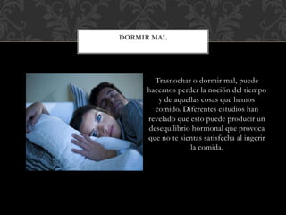 Trasnochar o dormir mal, puede
hacernos perder la noción del tiempo
y de aquellas cosas que hemos
comido. Diferentes estudios han
revelado que esto puede producir un
desequilibrio hormonal que provoca
que no te sientas satisfecha al ingerir
la comida.
DORMIR MAL
 