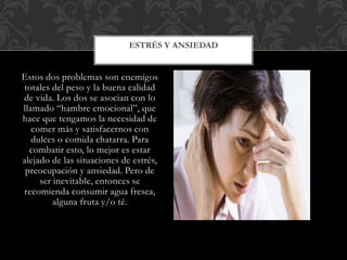 Estos dos problemas son enemigos
totales del peso y la buena calidad
de vida. Los dos se asocian con lo
llamado “hambre emocional”, que
hace que tengamos la necesidad de
comer más y satisfacernos con
dulces o comida chatarra. Para
combatir esto, lo mejor es estar
alejado de las situaciones de estrés,
preocupación y ansiedad. Pero de
ser inevitable, entonces se
recomienda consumir agua fresca,
alguna fruta y/o té.
ESTRÉS Y ANSIEDAD
 