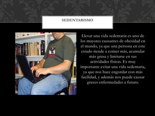 Llevar una vida sedentaria es uno de
los mayores causantes de obesidad en
el mundo, ya que una persona en este
estado tiende a comer más, acumular
más grasa y limitarse en sus
actividades físicas. Es muy
importante evitar una vida sedentaria,
ya que nos hace engordar con más
facilidad, y además nos puede causar
graves enfermedades a futuro.
SEDENTARISMO
 