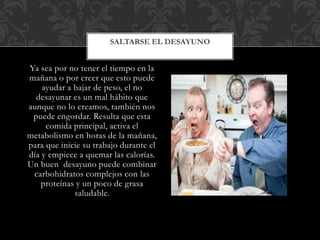 Ya sea por no tener el tiempo en la
mañana o por creer que esto puede
ayudar a bajar de peso, el no
desayunar es un mal hábito que
aunque no lo creamos, también nos
puede engordar. Resulta que esta
comida principal, activa el
metabolismo en horas de la mañana,
para que inicie su trabajo durante el
día y empiece a quemar las calorías.
Un buen desayuno puede combinar
carbohidratos complejos con las
proteínas y un poco de grasa
saludable.
SALTARSE EL DESAYUNO
 