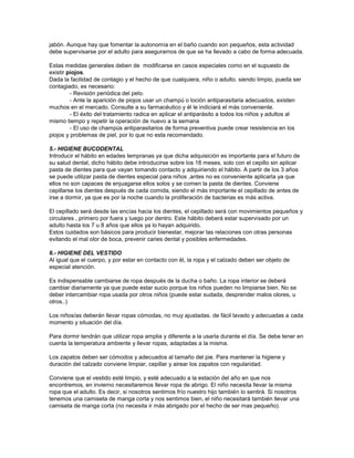 jabón. Aunque hay que fomentar la autonomía en el baño cuando son pequeños, esta actividad
debe supervisarse por el adulto para asegurarnos de que se ha llevado a cabo de forma adecuada.
Estas medidas generales deben de modificarse en casos especiales como en el supuesto de
existir piojos.
Dada la facilidad de contagio y el hecho de que cualquiera, niño o adulto. siendo limpio, pueda ser
contagiado, es necesario:
- Revisión periódica del pelo.
- Ante la aparición de piojos usar un champú o loción antiparasitaria adecuados, existen
muchos en el mercado. Consulte a su farmacéutico y él le indiciará el más conveniente.
- El éxito del tratamiento radica en aplicar el antiparásito a todos los niños y adultos al
mismo tiempo y repetir la operación de nuevo a la semana
- El uso de champús antiparasitarios de forma preventiva puede crear resistencia en los
piojos y problemas de piel, por lo que no esta recomendado.
5.- HIGIENE BUCODENTAL
Introducir el hábito en edades tempranas ya que dicha adquisición es importante para el futuro de
su salud dental, dicho hábito debe introducirse sobre los 18 meses, solo con el cepillo sin aplicar
pasta de dientes para que vayan tomando contacto y adquiriendo el hábito. A partir de los 3 años
se puede utilizar pasta de dientes especial para niños ,antes no es conveniente aplicarla ya que
ellos no son capaces de enjuagarse ellos solos y se comen la pasta de dientes. Conviene
cepillarse los dientes después de cada comida, siendo el más importante el cepillado de antes de
irse a dormir, ya que es por la noche cuando la proliferación de bacterias es más activa.
El cepillado será desde las encías hacia los dientes, el cepillado será con movimientos pequeños y
circulares , primero por fuera y luego por dentro. Este hábito deberá estar supervisado por un
adulto hasta los 7 u 8 años que ellos ya lo hayan adquirido.
Estos cuidados son básicos para producir bienestar, mejorar las relaciones con otras personas
evitando el mal olor de boca, prevenir caries dental y posibles enfermedades.
6.- HIGIENE DEL VESTIDO
Al igual que el cuerpo, y por estar en contacto con él, la ropa y el calzado deben ser objeto de
especial atención.
Es indispensable cambiarse de ropa después de la ducha o baño. La ropa interior se deberá
cambiar diariamente ya que puede estar sucio porque los niños pueden no limpiarse bien. No se
deber intercambiar ropa usada por otros niños (puede estar sudada, desprender malos olores, u
otros..)
Los niños/as deberán llevar ropas cómodas, no muy ajustadas. de fácil lavado y adecuadas a cada
momento y situación del día.
Para dormir tendrán que utilizar ropa amplia y diferente a la usarla durante el día. Se debe tener en
cuenta la temperatura ambiente y llevar ropas, adaptadas a la misma.
Los zapatos deben ser cómodos y adecuados al tamaño del pie. Para mantener la higiene y
duración del calzado conviene limpiar, cepillar y airear los zapatos con regularidad.
Conviene que el vestido esté limpio, y esté adecuado a la estación del año en que nos
encontremos, en invierno necesitaremos llevar ropa de abrigo. El niño necesita llevar la misma
ropa que el adulto. Es decir, si nosotros sentimos frío nuestro hijo también lo sentirá. Si nosotros
tenemos una camiseta de manga corta y nos sentimos bien, el niño necesitará también llevar una
camiseta de manga corta (no necesita ir más abrigado por el hecho de ser mas pequeño).
 