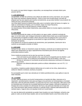 En cuanto a la ropa interior bragas o calzoncillos y se aconseja llevar camiseta interior para
prevenir del frío.
7.- LOS GENITALES
Los genitales, al estar tan próximos a los orificios de salida de la orina y las heces. son una parte
del cuerpo que requieren especial atención. Tanto la vulva como el pene tienen una serie de
pliegues que hay que separar para lavarlos correctamente, ya que estos facilitan la acumulación de
restos de orina y secreciones diversas.
Las niñas deben lavarse de delante hacia atrás; para no arrastrar restos de heces a la vagina. La
regla no contraindica la limpieza, por el contrario, exige una mayor frecuencia.
Los niños deben bajar la piel del prepucio y limpiar el glande.
Los desodorantes íntimos deben desecharse, pues pueden alterar la mucosa vaginal y exponerla a
infecciones.
8.- LOS OÍDOS
Se lavará diariamente las orejas y el oído externo con agua y jabón, evitando la entrada de
agua en el oído medio, esto consigue inclinando la cabeza hacia el lado que se está limpiando.
Los bastoncillos de algodón se deben utilizar sólo para secar los pliegues pero nunca para la
limpieza del oído, ya que empujarían la cera dentro en lugar de eliminarla, y contribuye a la
formación de tapones.
Si se observa en el niño/a la existencia de secreciones, picor persistente, disminución de la
audición es aconsejable consultar al médico.
9.- LOS OJOS
Aunque los ojos tienen un mecanismo propio de limpieza, construido por el sistema lacrimal se
deben lavar diariamente con agua. especialmente al levantarse para eliminar las legañas
producidas durante el sueño.
Como medida de protección de los ojos hay que tener en cuenta:
- Usar una buena luz para estudiar y leer, que entre por la izquierda para los diestros y por
la derecha para los zurdos. Si es artificial es aconsejable que sea de 60 watios y color azul.
- No leer en vehículos en movimiento ya que provoca variaciones continuas en la distancia
entre el ojo y el texto.
- Mantener una distancia adecuada cuando se utilizan ordenadores o se ve la TV ( 1,5
metros ).
Los padres y maestros pueden detectar deficiencias en la visión en los niños, observando su
actitud en relación a la lectura, escritura y la pizarra.
Es aconsejable que la vision sea valorada por el médico periódicamente y usar gafas en caso de
estar indicadas.
10.- LA NARIZ
La nariz. además de tener una función fundamental en el sentido del olfato, interviene en la
respiración. acondicionando el aire para que llegue a los pulmones con la temperatura y humedad
adecuada y libre de partículas extrañas. La producción de moco como lubricante y filtro para el aire
es importante pero el exceso de mucosidad obstruye las fosas nasales y dificulta la respiración, la
limpieza de la nariz consiste en la eliminación del moco y las partículas retenidas con el paso del
aire. Esta eliminación debe hacerse utilizando un pañuelo limpio y tapando alternativamente una
ventana nasal y luego la otra y sin expulsar el aire con mucha fuerza.
Un caso de obstrucción persistente se pueden hacer lavados con suero fisiológico, echando unas
gotas en cada una de las fosas nasales, esto es recomendable hacerlo unas horas antes de las
 