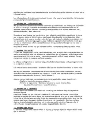 comidas, otra medida es tomar vapores de agua, sin añadir ninguna otra sustancia, a menos que lo
indique el médico.
Los niños/as deben llevar siempre un pañuelo limpio y evitar tocarse la nariz con las manos sucias,
pues pueden producirse infecciones.
11.- HIGIENE EN LAS DEPOSICIONES
Hay que habituarse a defecar diariamente y conviene que se realice a una hora fija, de lo contrario
se produce con mayor facilidad el estreñimiento. Este se evita con una alimentación rica en
verduras, frutas (excepto manzana y plátano) y otros productos ricos en fibra tales como pan,
cereales integrales y agua abundante
Después de hacer defecar hay que limpiarse bien, utilizando papel higiénico suficiente, de forma
que no queden restos (el último trozo de papel usado deberá quedar limpio). Las niñas deben
limpiarse hacia atrás para no arrastrar restos de heces a la vagina. Inmediatamente después hay
que lavarse las manos con agua y jabón, esta medida es especialmente importante, puesto que
con ella se evitan ciertas enfermedades infecciosas cine que se transmiten por vía oral-fecal a
través de las manos.
Después de utilizar el water hay que tirar de la cadena y comprobar que haya quedado limpio.
12.- HIGIENE DEL SUEÑO
El sueño es necesario para que el cuerpo se recupere de la actividad diaria. Las necesidades del
sueño varían según la edad y la actividad de los individuos (los niños/as de 4 a 12 años necesitan
aproximadamente 10 horas de sueño y los adolescentes de 8 a 10). A mayor actividad física y
mental, más número de horas de sueño se necesitan.
La falta de sueño produce en los niños fatiga, dificultad en el aprendizaje e influye negativamente
en su equilibrio personal.
Los niños/as deben de acostarse y levantarse todos los días aproximadamente a la misma hora.
Hay algunos elementos y situaciones que facilitan el sueño: una habitación silenciosa, oscura y
aireada con temperatura moderada, una cama dura y plana, cena ligera y bebidas no excitantes,
actividades relajantes antes de dormir ( ducha, lectura...).
Algunas normas higiénicas, enunciadas anteriormente, y aplicables a esta situación son:
- Cepillarse los dientes antes de acostarse.
- Ponerse la ropa amplia y distinta de la que se ha usado durante el día.
- Lavarse al menos manos y cara al levantarse.
13.- HIGIENE EN EL DEPORTE
Al hacer ejercicio la sudoración aumenta por lo que hay que ducharse después de practicar
cualquier deporte.
Para hacer deporte hay que usar una ropa específica que habrá que cambiar cuando haya
finalizado el ejercicio. Lo mismo ocurre con el calzado de deporte; si su uso se hace extensivo a
todo el día se dificulta la transpiración de los pies y se pueden producir infecciones en la piel. La
ropa de deporte será ligera para facilitar el movimiento y la transpiración. Conviene no hacer
deporte durante la digestión y tampoco con el estómago vacío, asimismo, hay que evitar el
sobreesfuerzo: el deporte debe ser adecuado a las posibilidades del niño.
14.- HIGIENE DEL JUEGO
La actividad principal en la vida del niño/a es el juego, y el juego implica la mayoría de las veces
que se ensucien.
 