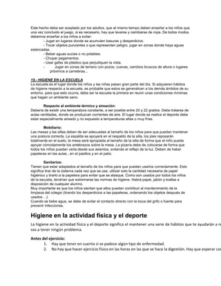Este hecho debe ser aceptado por los adultos, que al mismo tiempo deben enseñar a los niños que
una vez concluido el juego, si es necesario, hay que lavarse y cambiarse de ropa. De todos modos
debemos enseñar a los niños a evitar:
- Jugar en lugares donde se acumulen basuras y desperdicios.
- Tocar objetos punzantes o que representen peligro. jugar en zonas donde haya aguas
estancadas.
- Beber aguas sucias o no potables.
- Chupar pegamentos.
- Usar gafas de plástico que perjudiquen la vista.
- Jugar en zonas de terreno con pozos, cuevas, cambios bruscos de altura o lugares
próximos a carreteras...
15.- HIGIENE EN LA ESCUELA
La escuela es el lugar donde los niños y las niñas pasan gran parte del día. Si adquieren hábitos
de higiene respecto a la escuela, es probable que estos se generalicen a los demás ámbitos de su
entorno. para que esto ocurra, debe ser la escuela la primera en reunir unas condiciones mínimas
que hagan un ambiente sano.
Respecto al ambiente térmico y aireación:
Debería de existir una temperatura constante, a ser posible entre 20 y 22 grados. Debe tratarse de
aulas ventiladas, donde se produzcan corrientes de aire. El lugar donde se realice el deporte debe
estar especialmente aireado y no expuesto a temperaturas altas o muy frías.
Mobiliario:
Las mesas y las sillas deben de ser adecuadas al tamaño de los niños para que puedan mantener
una postura correcta. La espalda se apoyará en el respaldo de la silla, los pies reposarán
totalmente en el suelo, la mesa será apropiada al tamaño de la silla de forma que el niño pueda
apoyar cómodamente los antebrazos sobre la mesa. La pizarra debe de colocarse de forma que
todos los niños puedan verla desde sus asientos, evitando el reflejo de la luz. Deben de haber
papeleras en las aulas , en el pasillos y en el patio.
Sanitarios:
Tienen que estar adaptados al tamaño de los niños para que puedan usarlos correctamente. Esto
significa tirar de la cisterna cada vez que se use, utilizar solo la cantidad necesaria de papel
higiénico y tirarlo a la papelera para evitar que se atasque. Como son usados por todos los niños
de la escuela, tendrían que extremarse las normas de higiene. Habrá papel, jabón y toallas a
disposición de cualquier alumno.
Muy importante es que los niños sientan que ellos puedan contribuir al mantenimiento de la
limpieza del colegio (tirando los desperdicios a las papeleras, ordenando los objetos después de
usados ...).
Cuando se bebe agua, se debe de evitar el contacto directo con la boca del grifo o fuente para
prevenir infecciones.
Higiene en la actividad física y el deporte
La higiene en la actividad física y el deporte significa el mantener una serie de hábitos que te ayudarán a re
vas a tener ningún problema.
Antes del ejercicio:
1. Hay que tener en cuenta si se padece algún tipo de enfermedad.
2. No hay que hacer ejercicio físico en las horas en las que se hace la digestión. Hay que esperar com
 