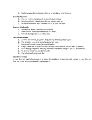 3. Realiza un calentamiento suave. Esto te ayudará a no tener lesiones.
Durante el ejercicio
1. Usa una vestimenta adecuada al ejercicio que realizas.
2. No intentes hacer más ejercicio del que puedes soportar.
3. Es importante beber agua si el ejercicio es de larga duración.
Después del ejercicio
1. No pares de repente, camina unos minutos.
2. Si has sudado en exceso debes darte una ducha.
3. Debes beber agua después del ejercicio.
Elección del calzado
1. Además del número, asegúrate de que la zapatilla se ajuste a tu pie.
2. Usa sandalias en verano, así evitas que el pie sude.
3. Comprar el calzado en tiendas especializadas.
4. Asegúrate de que la zapatilla no te quede pequeña, pues los niños crecen muy rápido.
5. No te dejes guiar por las marcas y el diseño del calzado, escoge la que sea más cómoda.
6. No olvides limpiar los pies diariamente.
7. Usa calcetines limpios cada día.
Elección de la ropa
La ropa debe ser ropa holgada, que no se ajuste demasiado en ninguna zona del cuerpo. La ropa debe ser t
éste, por lo que no es bueno usarla repetidas veces.
 