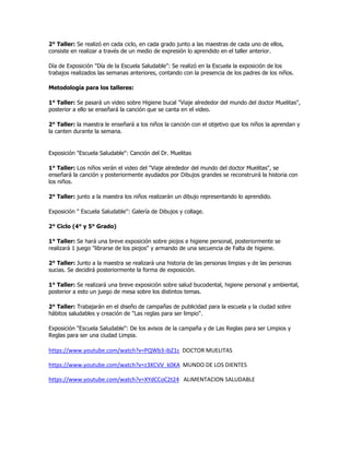 2° Taller: Se realizó en cada ciclo, en cada grado junto a las maestras de cada uno de ellos,
consiste en realizar a través de un medio de expresión lo aprendido en el taller anterior.
Día de Exposición "Día de la Escuela Saludable": Se realizó en la Escuela la exposición de los
trabajos realizados las semanas anteriores, contando con la presencia de los padres de los niños.
Metodología para los talleres:
1° Taller: Se pasará un video sobre Higiene bucal "Viaje alrededor del mundo del doctor Muelitas",
posterior a ello se enseñará la canción que se canta en el video.
2° Taller: la maestra le enseñará a los niños la canción con el objetivo que los niños la aprendan y
la canten durante la semana.
Exposición "Escuela Saludable": Canción del Dr. Muelitas
1° Taller: Los niños verán el video del "Viaje alrededor del mundo del doctor Muelitas", se
enseñará la canción y posteriormente ayudados por Dibujos grandes se reconstruirá la historia con
los niños.
2° Taller: junto a la maestra los niños realizarán un dibujo representando lo aprendido.
Exposición " Escuela Saludable": Galería de Dibujos y collage.
2° Ciclo (4° y 5° Grado)
1° Taller: Se hará una breve exposición sobre piojos e higiene personal, posteriormente se
realizará 1 juego "librarse de los piojos" y armando de una secuencia de Falta de higiene.
2° Taller: Junto a la maestra se realizará una historia de las personas limpias y de las personas
sucias. Se decidirá posteriormente la forma de exposición.
1° Taller: Se realizará una breve exposición sobre salud bucodental, higiene personal y ambiental,
posterior a esto un juego de mesa sobre los distintos temas.
2° Taller: Trabajarán en el diseño de campañas de publicidad para la escuela y la ciudad sobre
hábitos saludables y creación de "Las reglas para ser limpio".
Exposición "Escuela Saludable": De los avisos de la campaña y de Las Reglas para ser Limpios y
Reglas para ser una ciudad Limpia.
https://www.youtube.com/watch?v=PQWb3-ibZ1c DOCTOR MUELITAS
https://www.youtube.com/watch?v=z3XCVV_k0KA MUNDO DE LOS DIENTES
https://www.youtube.com/watch?v=XYdCCoC2t24 ALIMENTACION SALUDABLE
 