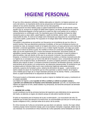 El que los niños adquieran actitudes y hábitos adecuados en relación a la higiene personal, así
como del entorno, es importante dentro de las actuaciones de Educación para la salud que se
realizan en los centros docentes, sobre todo con los más pequeños
En la adquisición de estos hábitos juega un papel fundamental la familia. El niño tiende a hacer
aquello que ve, aunque en el colegio se hable sobre higiene y se tenga establecida una serie de
hábitos, difícilmente llegarán a formar parte de su estilo de vida si sus padres con su actitud y
comportamiento no contribuyen a ello. Es importante que el niño disponga de todos los útiles
necesarios para su aseo: jabón, papel higiénico, cepillo de dientes, peine, toalla... y se sienta
responsable de ellos. Sí come en el colegio sería interesante que dispusiera de una bolsita de aseo
o al menos cepillo y pasta dental. Por supuesto en el colegio debe haber siempre papel higiénico,
jabón y toalla
Los padres y educadores se encuentran con frecuencia con el problema de que los niños no
quieren lavarse. Hay que abandonar posiciones moralistas, en las que la limpieza es buena y la
suciedad es mala, es necesario insistir en la higiene del entorno y el aseo personal como fuente de
bienestar y vivencias agradables. Lavarse no es un deber ingrato impuesto, sino algo que puede
hacer que el niño/a se sienta a gusto. No martillar al niño/a con conductas aconsejables, se debe
dejar que el niño experimente por sí mismo las diversas sensaciones, ensuciarse puede ser
agradable y lavarse luego también. La limpieza no debe ser una obsesión ni para el profesor ni
para los padres, más que decirle al niño que no se ensucie ni ensucie, hay que enseñarle a
limpiarse, a mantener el entorno limpio y proporcionarle los medios y el tiempo necesario para ello.
La higiene es un concepto que va mucho más allá de la limpieza o asco: comprende otra serie de
aspectos como el ejercicio físico, la alimentación, el sueno La higiene personal y del entorno son
básicas para mejorar la salud. La limpieza aumenta la sensación de bienestar personal y facilita el
acercamiento de los demás y en consecuencia, las relaciones interpersonales. El ambiente en que
se desenvuelve el individuo debe reunir unas condiciones higiénicas adecuadas (aireación
suficiente, ausencia de humedad y polvo, sistema de eliminación de aguas.. .) para mantener un
óptimo estado de salud. Es importante que los niños aprendan a valorar el hecho de la higiene
como medida para el logro de un mayor bienestar personal con los demás. Padres .y educadores
tienen un papel fundamental en la adquisición de estos hábitos.
Promueve la salud y el bienestar personal, ayuda a mejorar la vitalidad del cuerpo y mantenerlo en
un estado saludable.
Los hábitos de higiene y salud ayudan al niño a cuidad y a valorar su propio cuerpo y
a percibir con satisfacción la limpieza como bienestar personal. (por ello, es importante crear
hábitos de higiene en el niño, desde edades muy tempranas, les transmite sensación de bienestar
y de seguridad).
1.- HIGIENE DE LA PIEL
La piel constituye una de las primeras barreras del organismo para defenderse de las agresiones
del medio, es además un órgano de relación porque en ella está el sentido del tacto.
El baño es importante para la limpieza de la piel, la estimulación y la musculación del niño. Es
preferible que el baño sea siempre a la misma hora, es recomendable que sea por la noche ya que
ayuda a relajarse al niño, y siempre antes de la cena o de la comida.
.
En niños menores de 3 años es conveniente que sea diario con jabones neutros. Es mejor utilizar
nuestras propias manos haciendo masaje, pero si se emplean manoplas o esponjas, deben ser de
uso individual. Es conveniente en niños menores de 2 años aplicarles crema hidratante por todo el
 