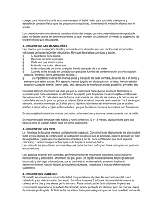 cuerpo para hidratarle y a la vez para masajear al bebé / niño para ayudarle a relajarse y
establecer contacto físico que les proporciona seguridad, fomentando la relación afectiva con el
adulto.
Los desodorantes normalmente cambian el olor del cuerpo por otro pretendidamente agradable
pero no deben usarse los antitranspirantes ya que impiden la sudoración privando al organismo de
los beneficios que esta aporta.
2.- HIGIENE DE LAS MANOS-UÑAS
Las manos, por su relación directa y constante con el medio, son uno de los más importantes
vehículos de transmisión de infecciones. Hay que lavárselas con agua y jabón:
§ Al levantarse de la cama.
§ Después de tocar animales
§ Cada vez que estén sucias
§ Antes de manipular alimentos
§ Antes y después de curar cualquier herida después de ir al water
§ Cuando se ha estado en contacto con posibles fuentes de contaminación y/o intoxicación
(basura, estiércol, tierra, productos tóxicos...)
§ Es importante lavarse las manos antes y después de cada comida, después de ir al baño y
siempre que estén sucias. Por ejemplo, hemos jugado en el parque con la tierra, hemos estado
tocando cualquier animal (perro, gato, etc), después de manipular arcilla, plastilina, pinceles, etc
Especial atención merecen las uñas ya que su estructura hace que se acumule fácilmente la
suciedad esto hace necesario la utilización de cepillo para limpiarlas. Es aconsejable cortárselas
frecuentemente. El corte debe ser de forma redondeada las uñas de las manos y la de los pies el
corte debe ser recto para no provocar uñeros. Esta actividad debe de realizarse de 1 a 2 veces por
semana, en niños menores de 3 años por su rápido crecimiento así evitaremos que se arañen,
arañen a otros niños y cojan enfermedades , ya que tienden a chuparse las manos con frecuencia
Es aconsejable lavarse las manos con jabón, aclararse bien y secarse correctamente con la toalla.
Es recomendable empezar este hábito y rutina entre los 12 y 18 meses, ayudándoles para que
poco a poco lo puedan hacer ellos de forma autónoma.
3.- HIGIENE DE LOS PIES
La limpieza de los pies merece un tratamiento especial. Conviene lavar diariamente los pies (sobre
todo en las épocas de verano) por la sudoración excesiva que se produce, para no producir un olor
desagradable, y para que no aparezcan ampollas ( por la poca ventilación que tiene algunos
calzados). Haciendo especial hincapié en la limpieza entre los dedos.
Las uñas de los pies deben cortarse después de la ducha o baño y en línea recta para no producir
encarnaduras.
Los zapatos deberán ser cómodos, preferentemente de materiales naturales, para facilitar la
transpiración y adecuados al tamaño del pie, pues un zapato excesivamente amplio puede ser
incomodo y dar lugar a torceduras, por el contrario si es demasiado estrecho impide el
desenvolvimiento natural del pie, produciendo durezas, rozaduras e incluso deformaciones
(juanetes).
4.- HIGIENE DEL CABELLO
El cabello se ensucia con mucha facilidad porque retiene el polvo, las secreciones del cuero
cabelludo y su descamación (la caspa). En niños mayores 3 años es recomendable lavarse la
cabeza entre dos y tres veces por la semana. Para la realización de una buena limpieza es
conveniente enjabonarse el cabello friccionando con la punta de los dedos ( pero no con las uñas)
de manera prolongada. Al final se ha de aclarar bien para asegurar que no haya quedado restos de
 
