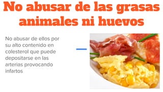 No abusar de las grasas
animales ni huevos
No abusar de ellos por
su alto contenido en
colesterol que puede
depositarse en las
arterias provocando
infartos
 