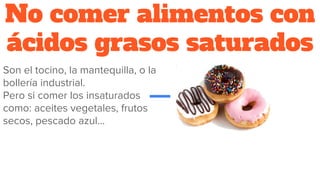 No comer alimentos con
ácidos grasos saturados
Son el tocino, la mantequilla, o la
bollería industrial.
Pero si comer los insaturados
como: aceites vegetales, frutos
secos, pescado azul...
 