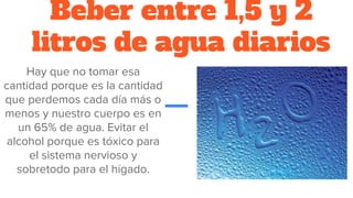 Beber entre 1,5 y 2
litros de agua diarios
Hay que no tomar esa
cantidad porque es la cantidad
que perdemos cada día más o
menos y nuestro cuerpo es en
un 65% de agua. Evitar el
alcohol porque es tóxico para
el sistema nervioso y
sobretodo para el hígado.
 