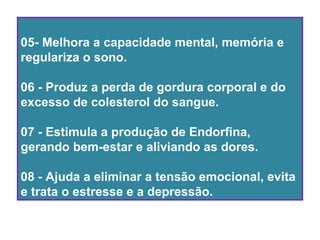 05- Melhora a capacidade mental, memória e
regulariza o sono.
06 - Produz a perda de gordura corporal e do
excesso de colesterol do sangue.
07 - Estimula a produção de Endorfina,
gerando bem-estar e aliviando as dores.
08 - Ajuda a eliminar a tensão emocional, evita
e trata o estresse e a depressão.
 