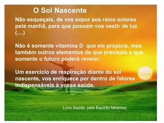 Não esqueçais, de vos expor aos raios solares
pela manhã, para que possam vos vestir de luz
(....)
Não é somente vitamina D que ele propicia, mas
também outros elementos de que precisais e que
somente o futuro poderá revelar.
Um exercício de respiração diante do sol
nascente, vos enriquece por dentro de fatores
indispensáveis à vossa saúde.
Livro Saúde, pelo Espírito Miramez.
O Sol Nascente
 