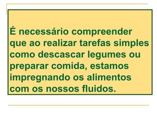 É necessário compreender
que ao realizar tarefas simples
como descascar legumes ou
preparar comida, estamos
impregnando os alimentos
com os nossos fluidos.
 