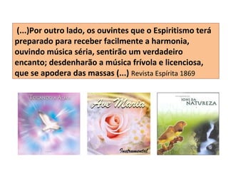 (...)Por outro lado, os ouvintes que o Espiritismo terá
preparado para receber facilmente a harmonia,
ouvindo música séria, sentirão um verdadeiro
encanto; desdenharão a música frívola e licenciosa,
que se apodera das massas (...) Revista Espírita 1869
 