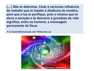 (....) Não te detenhas. Cede à cariciosa influência
da melodia que te impele à distância da sombra,
para que a luz te purifique, pois a música que te
eleva a emoção e te descerra a grandeza da vida
significa, entre os homens, a mensagem
permanente de Deus.
F.C Xavier/Emmanuel, em Trilha de Luz
 