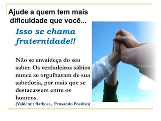 Ajude a quem tem mais
dificuldade que você...
Isso se chama
fraternidade!!
Não se envaideça do seu
saber. Os verdadeiros sábios
nunca se orgulhavam de sua
sabedoria, por mais que se
destacassem entre os
homens.
(Valdemir Barbosa, Pensando Positivo)
 