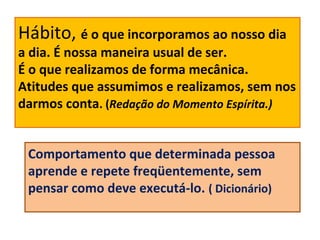 Hábito, é o que incorporamos ao nosso dia
a dia. É nossa maneira usual de ser.
É o que realizamos de forma mecânica.
Atitudes que assumimos e realizamos, sem nos
darmos conta. (Redação do Momento Espírita.)
Comportamento que determinada pessoa
aprende e repete freqüentemente, sem
pensar como deve executá-lo. ( Dicionário)
 
