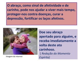 O abraço, como sinal de afetividade e de
carinho, pode nos ajudar a viver mais tempo,
proteger-nos contra doenças, curar a
depressão, fortificar os laços afetivos.
Doe seu abraço
apertado para alguém, e
receba imediatamente a
volta deste ato
carinhoso.
( Redação do Momento
Espírita)Imagem da internet
 
