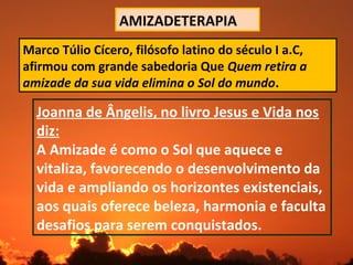AMIZADETERAPIA
Marco Túlio Cícero, filósofo latino do século I a.C,
afirmou com grande sabedoria Que Quem retira a
amizade da sua vida elimina o Sol do mundo.
Joanna de Ângelis, no livro Jesus e Vida nos
diz:
A Amizade é como o Sol que aquece e
vitaliza, favorecendo o desenvolvimento da
vida e ampliando os horizontes existenciais,
aos quais oferece beleza, harmonia e faculta
desafios para serem conquistados.
 