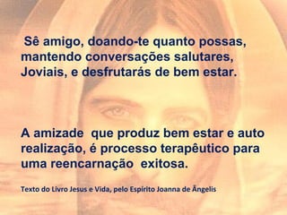 Sê amigo, doando-te quanto possas,
mantendo conversações salutares,
Joviais, e desfrutarás de bem estar.
A amizade que produz bem estar e auto
realização, é processo terapêutico para
uma reencarnação exitosa.
Texto do Livro Jesus e Vida, pelo Espírito Joanna de Ângelis
 